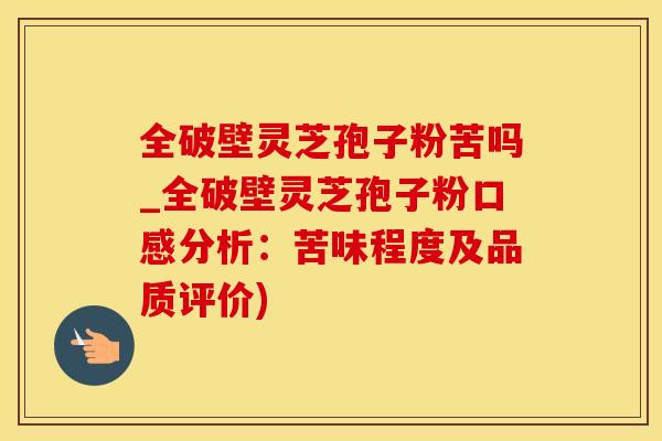 全破壁灵芝孢子粉苦吗_全破壁灵芝孢子粉口感分析：苦味程度及品质评价)
