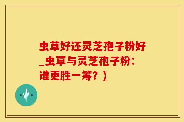 虫草好还灵芝孢子粉好_虫草与灵芝孢子粉：谁更胜一筹？)