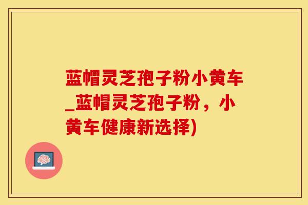 蓝帽灵芝孢子粉小黄车_蓝帽灵芝孢子粉，小黄车健康新选择)