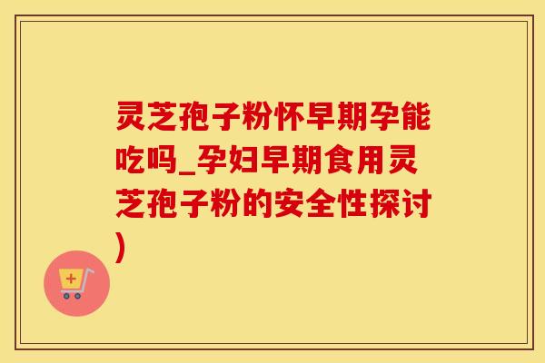 灵芝孢子粉怀早期孕能吃吗_孕妇早期食用灵芝孢子粉的安全性探讨)