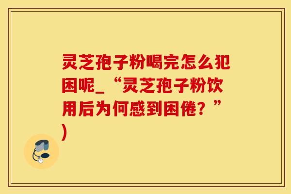 灵芝孢子粉喝完怎么犯困呢_“灵芝孢子粉饮用后为何感到困倦？”)