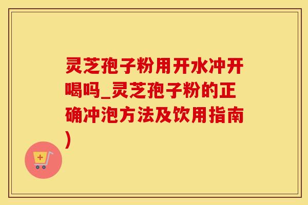 灵芝孢子粉用开水冲开喝吗_灵芝孢子粉的正确冲泡方法及饮用指南)