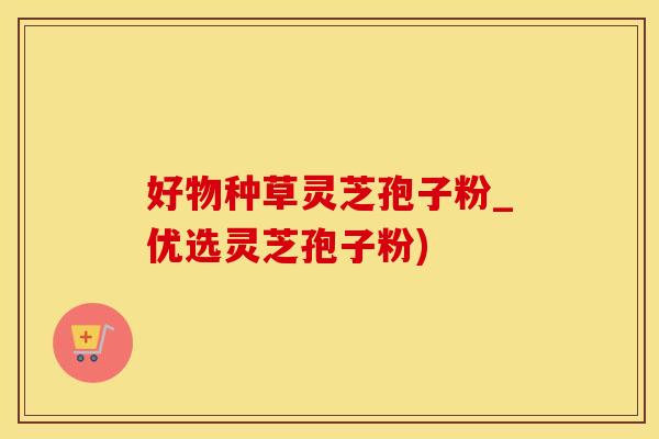好物种草灵芝孢子粉_优选灵芝孢子粉)