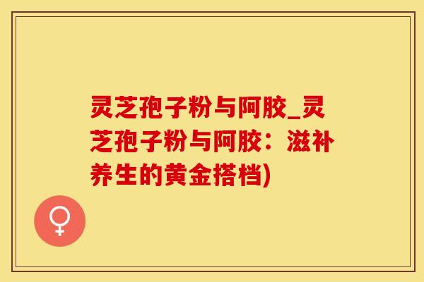 灵芝孢子粉与阿胶_灵芝孢子粉与阿胶：滋补养生的黄金搭档)