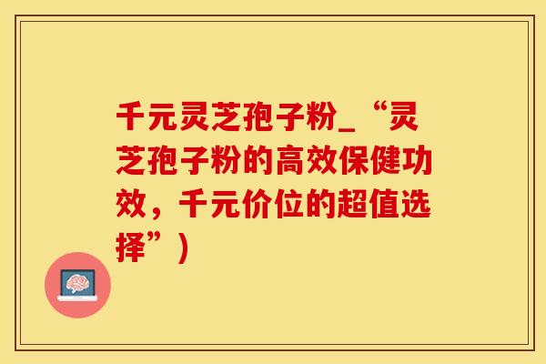 千元灵芝孢子粉_“灵芝孢子粉的高效保健功效，千元价位的超值选择”)