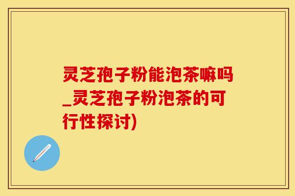 灵芝孢子粉能泡茶嘛吗_灵芝孢子粉泡茶的可行性探讨)