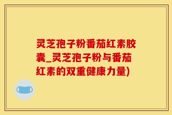 灵芝孢子粉番茄红素胶囊_灵芝孢子粉与番茄红素的双重健康力量)