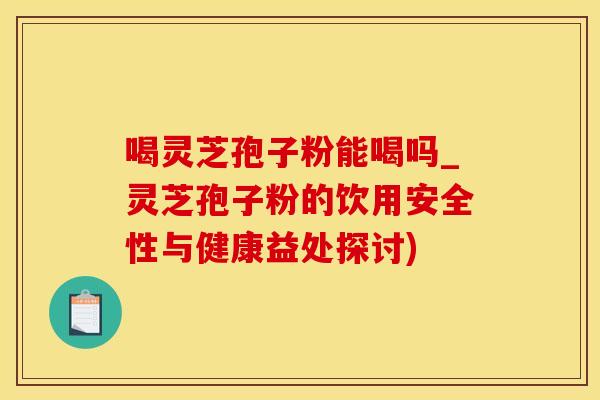 喝灵芝孢子粉能喝吗_灵芝孢子粉的饮用安全性与健康益处探讨)
