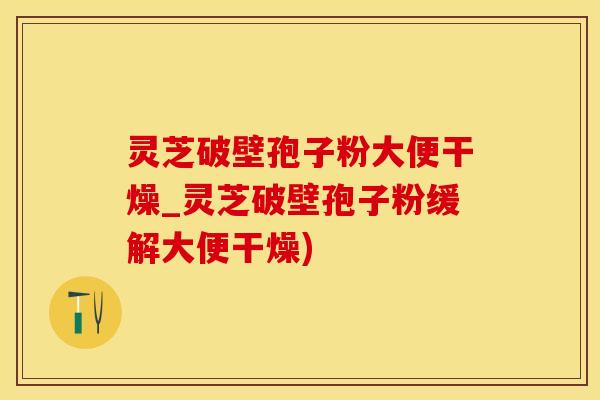 灵芝破壁孢子粉大便干燥_灵芝破壁孢子粉缓解大便干燥)