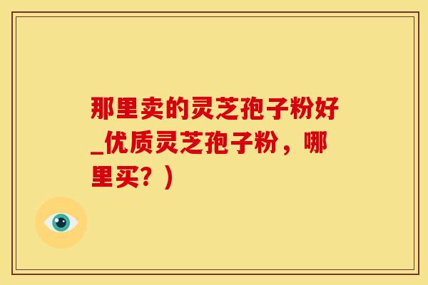 那里卖的灵芝孢子粉好_优质灵芝孢子粉，哪里买？)