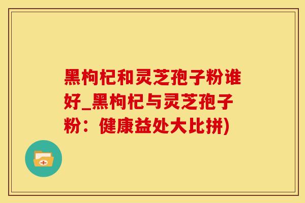 黑枸杞和灵芝孢子粉谁好_黑枸杞与灵芝孢子粉：健康益处大比拼)