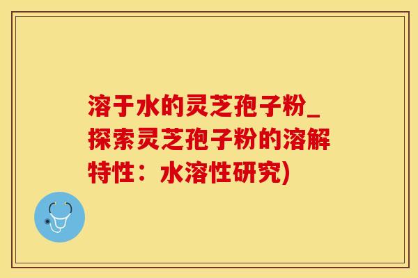 溶于水的灵芝孢子粉_探索灵芝孢子粉的溶解特性：水溶性研究)