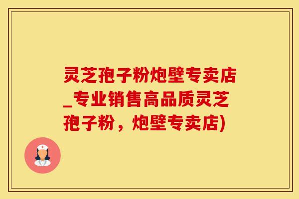 灵芝孢子粉炮壁专卖店_专业销售高品质灵芝孢子粉，炮壁专卖店)