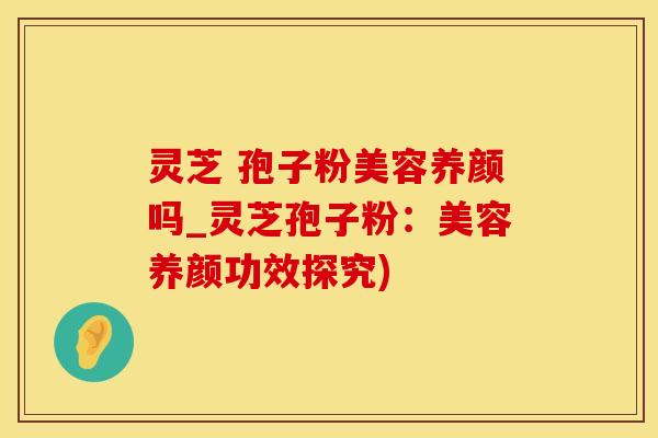 灵芝 孢子粉美容养颜吗_灵芝孢子粉：美容养颜功效探究)