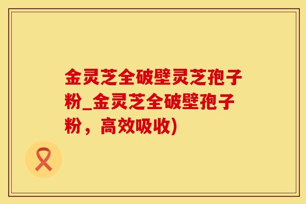 金灵芝全破壁灵芝孢子粉_金灵芝全破壁孢子粉，高效吸收)