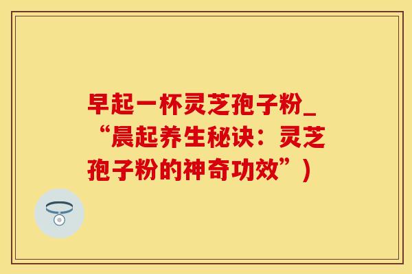 早起一杯灵芝孢子粉_“晨起养生秘诀：灵芝孢子粉的神奇功效”)