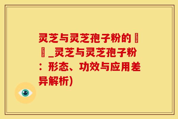 灵芝与灵芝孢子粉的區別_灵芝与灵芝孢子粉：形态、功效与应用差异解析)