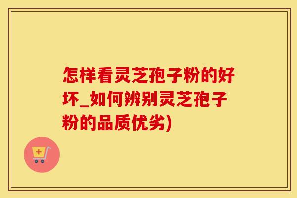 怎样看灵芝孢子粉的好坏_如何辨别灵芝孢子粉的品质优劣)