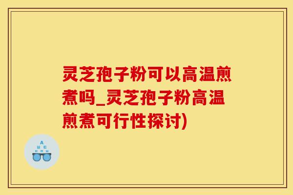 灵芝孢子粉可以高温煎煮吗_灵芝孢子粉高温煎煮可行性探讨)