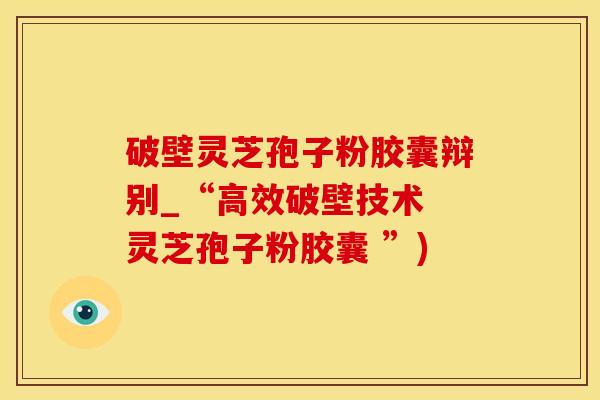 破壁灵芝孢子粉胶囊辩别_“高效破壁技术 灵芝孢子粉胶囊 ”)