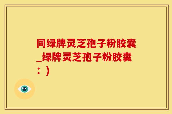 同绿牌灵芝孢子粉胶囊_绿牌灵芝孢子粉胶囊：)