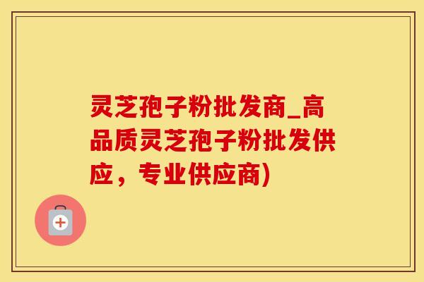 灵芝孢子粉批发商_高品质灵芝孢子粉批发供应，专业供应商)