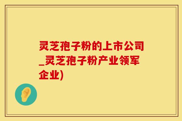 灵芝孢子粉的上市公司_灵芝孢子粉产业领军企业)