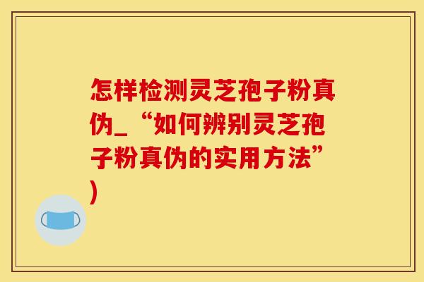 怎样检测灵芝孢子粉真伪_“如何辨别灵芝孢子粉真伪的实用方法”)