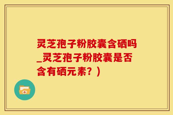 灵芝孢子粉胶囊含硒吗_灵芝孢子粉胶囊是否含有硒元素？)