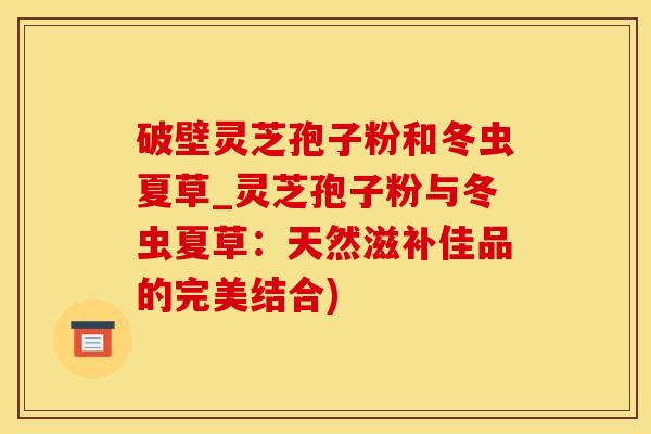 破壁灵芝孢子粉和冬虫夏草_灵芝孢子粉与冬虫夏草:天然滋补佳品的完美结合) 破壁灵芝孢子粉和冬虫夏草_灵芝孢子粉与冬虫夏草:天然滋补佳品的完美结合)