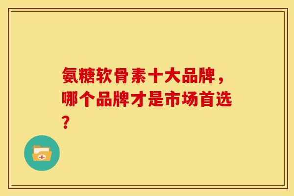 氨糖软骨素十大品牌，哪个品牌才是市场首选？