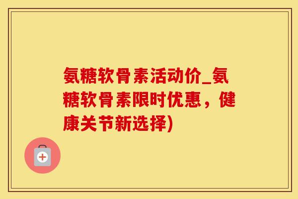 氨糖软骨素活动价_氨糖软骨素限时优惠，健康关节新选择)