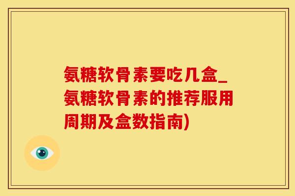 氨糖软骨素要吃几盒_氨糖软骨素的推荐服用周期及盒数指南)