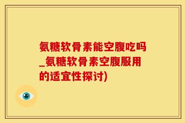 氨糖软骨素能空腹吃吗_氨糖软骨素空腹服用的适宜性探讨)