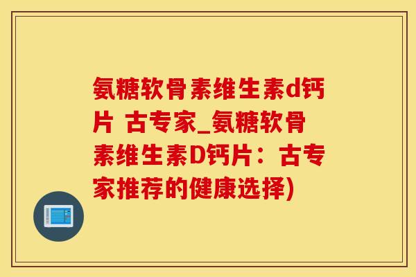 氨糖软骨素维生素d钙片 古专家_氨糖软骨素维生素D钙片：古专家推荐的健康选择)
