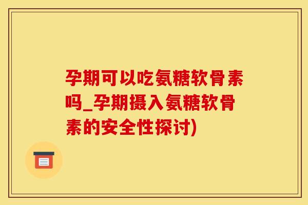 孕期可以吃氨糖软骨素吗_孕期摄入氨糖软骨素的安全性探讨)