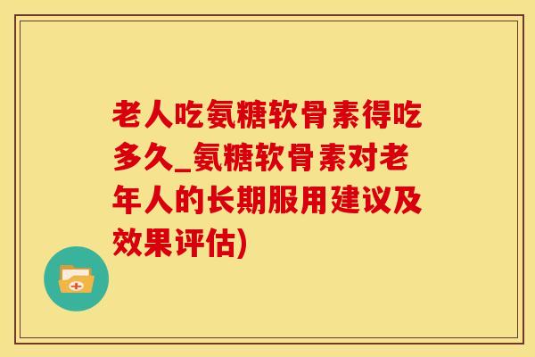 老人吃氨糖软骨素得吃多久_氨糖软骨素对老年人的长期服用建议及效果评估)