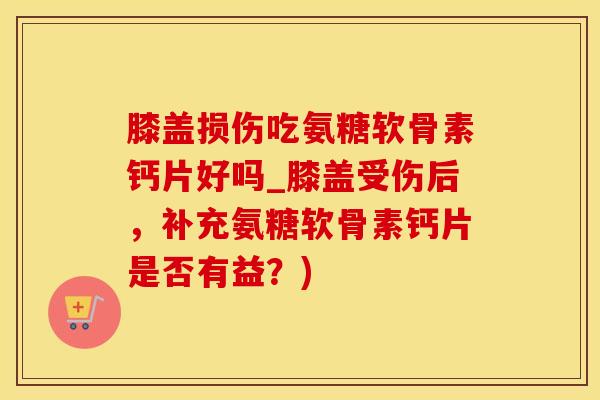 膝盖损伤吃氨糖软骨素钙片好吗_膝盖受伤后，补充氨糖软骨素钙片是否有益？)