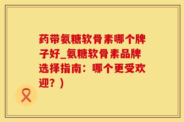 药带氨糖软骨素哪个牌子好_氨糖软骨素品牌选择指南：哪个更受欢迎？)