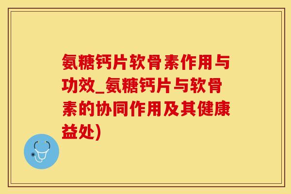 氨糖钙片软骨素作用与功效_氨糖钙片与软骨素的协同作用及其健康益处)