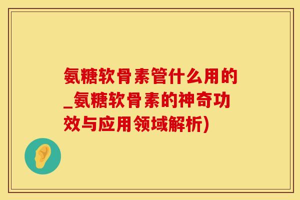 氨糖软骨素管什么用的_氨糖软骨素的神奇功效与应用领域解析)