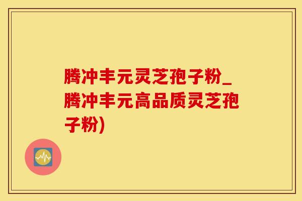 腾冲丰元灵芝孢子粉_腾冲丰元高品质灵芝孢子粉)