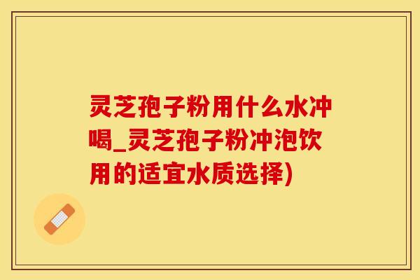 灵芝孢子粉用什么水冲喝_灵芝孢子粉冲泡饮用的适宜水质选择)
