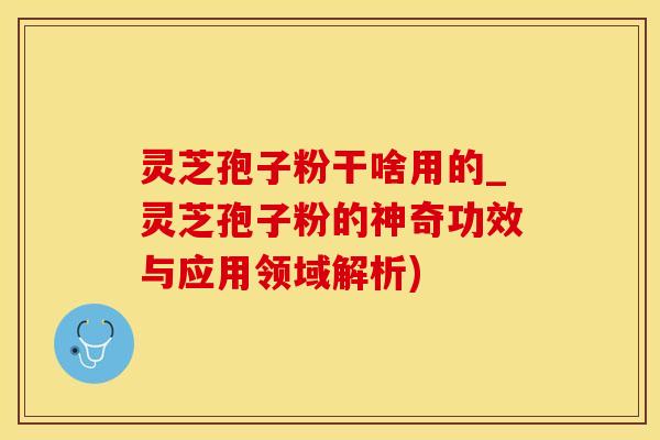 灵芝孢子粉干啥用的_灵芝孢子粉的神奇功效与应用领域解析)