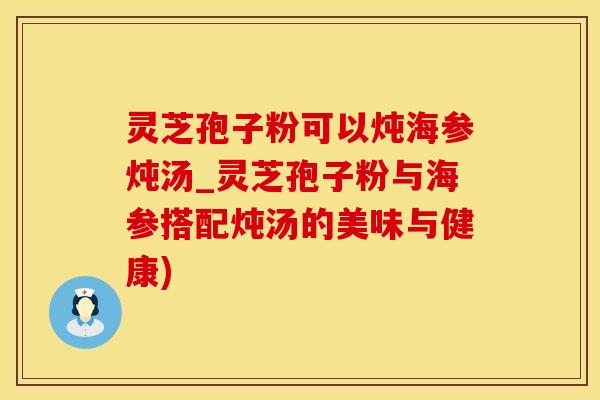 灵芝孢子粉可以炖海参炖汤_灵芝孢子粉与海参搭配炖汤的美味与健康)