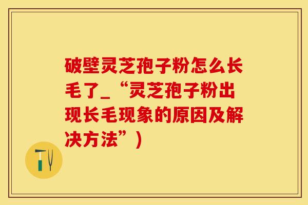 破壁灵芝孢子粉怎么长毛了_“灵芝孢子粉出现长毛现象的原因及解决方法”)