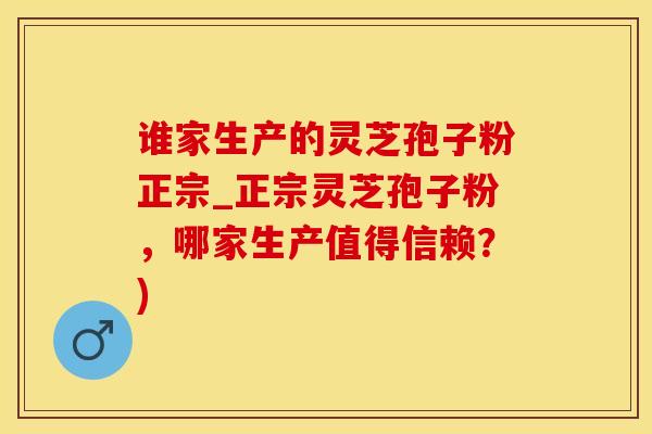 谁家生产的灵芝孢子粉正宗_正宗灵芝孢子粉，哪家生产值得信赖？)