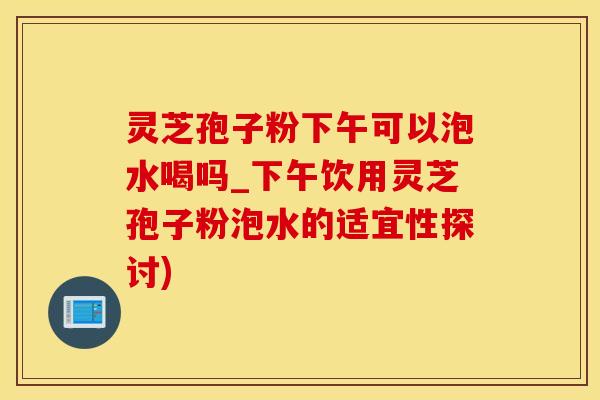 灵芝孢子粉下午可以泡水喝吗_下午饮用灵芝孢子粉泡水的适宜性探讨)
