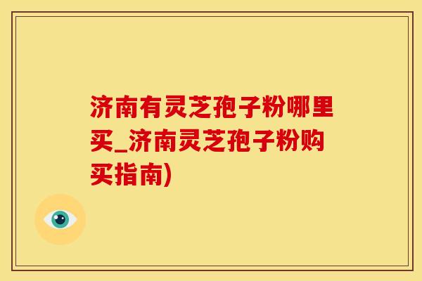 济南有灵芝孢子粉哪里买_济南灵芝孢子粉购买指南)