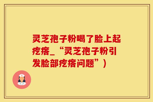 灵芝孢子粉喝了脸上起疙瘩_“灵芝孢子粉引发脸部疙瘩问题”)